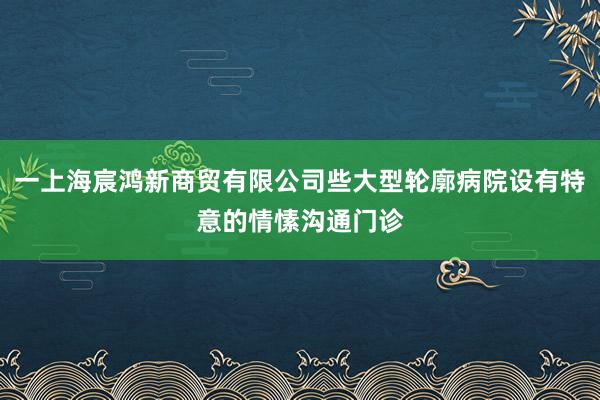 一上海宸鸿新商贸有限公司些大型轮廓病院设有特意的情愫沟通门诊